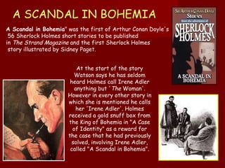A SCANDAL IN BOHEMIA A Scandal in Bohemia " was the first of Arthur Conan Doyle's 56 Sherlock Holmes short stories to be published  in  The Strand Magazine  and the first Sherlock Holmes story illustrated by Sidney Paget.  At the start of the story Watson says he has seldom heard Holmes call Irene Adler anything but ' The  Woman'. However in every other story in which she is mentioned he calls her 'Irene Adler'. Holmes received a gold snuff box from the King of Bohemia in "A Case of Identity" as a reward for the case that he had previously solved, involving Irene Adler, called "A Scandal in Bohemia ". 