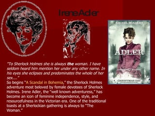 "To Sherlock Holmes she is always  the  woman. I have seldom heard him mention her under any other name. In his eyes she eclipses and predominates the whole of her sex....” So begins “ A Scandal in Bohemia ,” the Sherlock Holmes adventure most beloved by female devotees of Sherlock Holmes. Irene Adler, the “well known adventuress,” has become an icon of feminine independence, style, and resourcefulness in the Victorian era. One of the traditional toasts at a Sherlockian gathering is always to “The Woman.” Irene Adler 