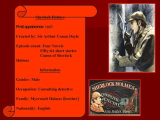 Sherlock Holmes First appearance : 1887 Created by: Sir Arthur Conan Doyle Episode count: Four Novels    Fifty-six short stories   Canon of Sherlock Holmes Information Gender: Male Occupation: Consulting detective Family: Mycrosoft Holmes (brother) Nationality: English 