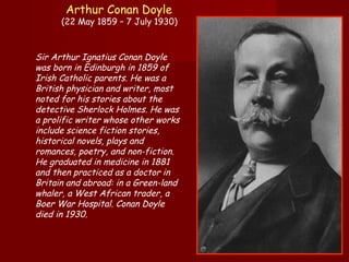 Arthur Conan Doyle   (22 May 1859 – 7 July 1930)  Sir Arthur Ignatius Conan Doyle was born in Edinburgh in 1859 of Irish Catholic parents. He was a British physician and writer, most noted for his stories about the detective Sherlock Holmes. He was a prolific writer whose other works include science fiction stories, historical novels, plays and romances, poetry, and non-fiction. He graduated in medicine in 1881 and then practiced as a doctor in Britain and abroad: in a Green-land whaler, a West African trader, a Boer War Hospital. Conan Doyle died in 1930.  