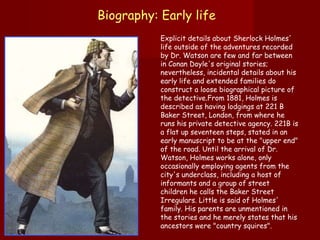 Biography: Early life   Explicit details about Sherlock Holmes' life outside of the adventures recorded by Dr. Watson are few and far between in Conan Doyle's original stories; nevertheless, incidental details about his early life and extended families do construct a loose biographical picture of the detective.From 1881, Holmes is described as having lodgings at 221 B Baker Street, London, from where he runs his private detective agency. 221B is a flat up seventeen steps, stated in an early manuscript to be at the "upper end" of the road. Until the arrival of Dr. Watson, Holmes works alone, only occasionally employing agents from the city's underclass, including a host of informants and a group of street children he calls the Baker Street Irregulars. Little is said of Holmes' family. His parents are unmentioned in the stories and he merely states that his ancestors were "country squires".  