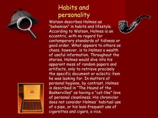 Habits and personality   Watson describes Holmes as “bohemian" in habits and lifestyle. According to Watson, Holmes is an eccentric, with no regard for contemporary standards of tidiness or good order. What appears to others as chaos, however, is to Holmes a wealth of useful information. Throughout the stories, Holmes would dive into his apparent mess of random papers and artifacts, only to retrieve precisely the specific document or eclectic item he was looking for. In matters of personal hygiene, by contrast, Holmes is described in “The Hound of the Baskervilles" as having a "cat-like" love of personal cleanliness. His chronicler does not consider Holmes' habitual use of a pipe, or his less-frequent use of cigarettes and cigars, a vice .  