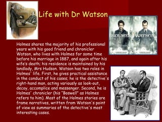 Life with Dr Watson  Holmes shares the majority of his professional years with his good friend and chronicler Watson, who lives with Holmes for some time before his marriage in 1887, and again after his wife’s death; his residence is maintained by his landlady, Mrs Hudson. Watson has two roles in Holmes' life. First, he gives practical assistance in the conduct of his cases; he is the detective's right-hand man, acting variously as look-out, decoy, accomplice and messenger. Second, he is Holmes' chronicler (his “Boswell" as Holmes refers to him). Most of the Holmes stories are frame narratives, written from Watson's point of view as summaries of the detective's most interesting cases.  