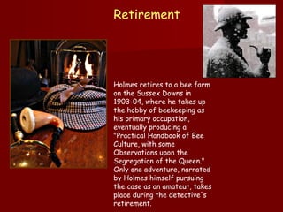Retirement  Holmes retires to a bee farm on the Sussex Downs in 1903-04, where he takes up the hobby of beekeeping as his primary occupation, eventually producing a "Practical Handbook of Bee Culture, with some Observations upon the Segregation of the Queen." Only one adventure, narrated by Holmes himself pursuing the case as an amateur, takes place during the detective's retirement.   