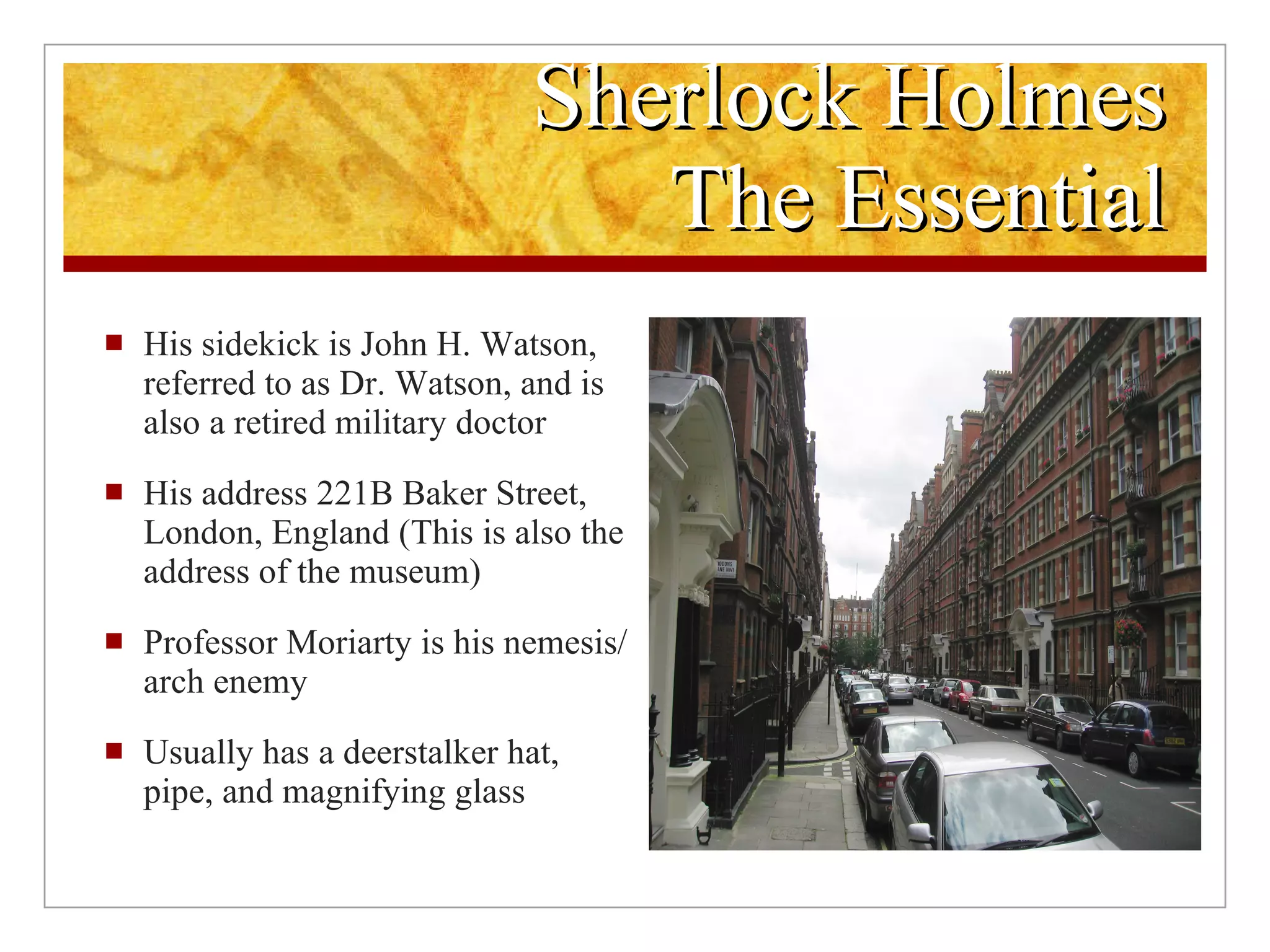 Sherlock Holmes The Essential His sidekick is John H. Watson, referred to as Dr. Watson, and is also a retired military doctor His address 221B Baker Street, London, England (This is also the address of the museum) Professor Moriarty is his nemesis/arch enemy Usually has a deerstalker hat, pipe, and magnifying glass 