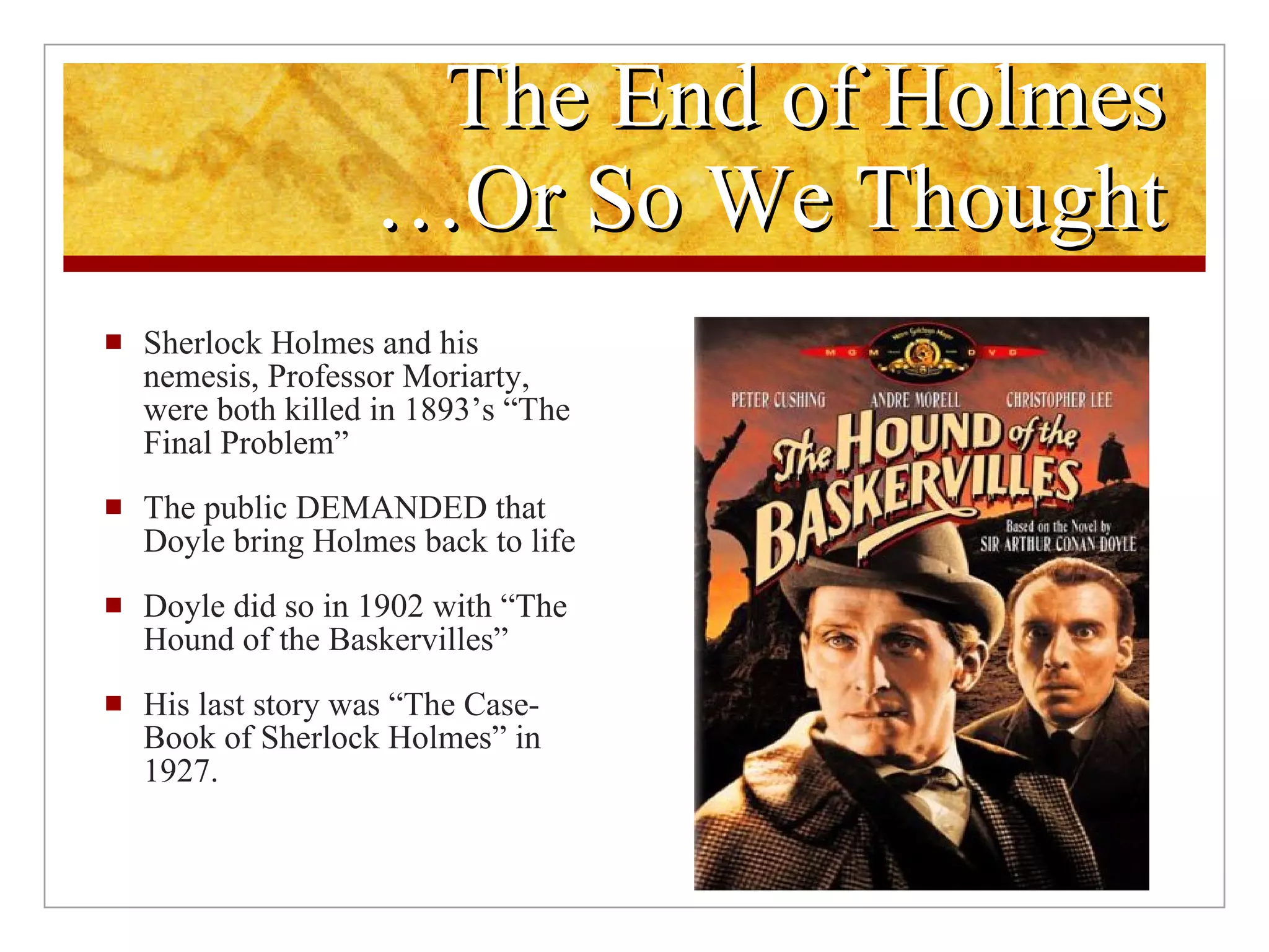 The End of Holmes …Or So We Thought Sherlock Holmes and his nemesis, Professor Moriarty, were both killed in 1893’s “The Final Problem” The public DEMANDED that Doyle bring Holmes back to life Doyle did so in 1902 with “The Hound of the Baskervilles” His last story was “The Case-Book of Sherlock Holmes” in 1927. 