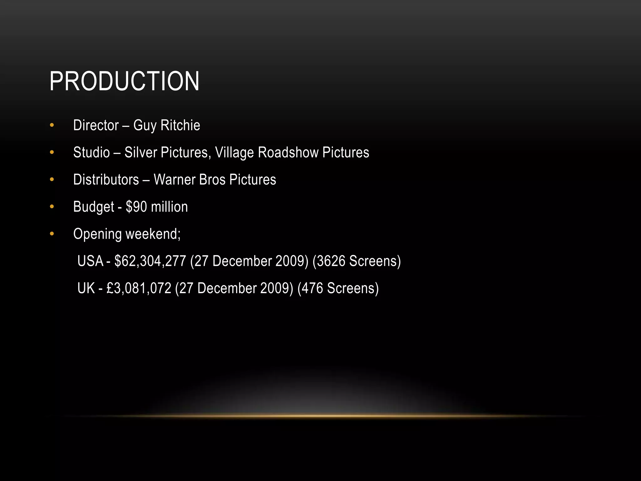 PRODUCTION
•   Director – Guy Ritchie
•   Studio – Silver Pictures, Village Roadshow Pictures
•   Distributors – Warner Bros Pictures
•   Budget - $90 million
•   Opening weekend;
    USA - $62,304,277 (27 December 2009) (3626 Screens)
    UK - £3,081,072 (27 December 2009) (476 Screens)
 