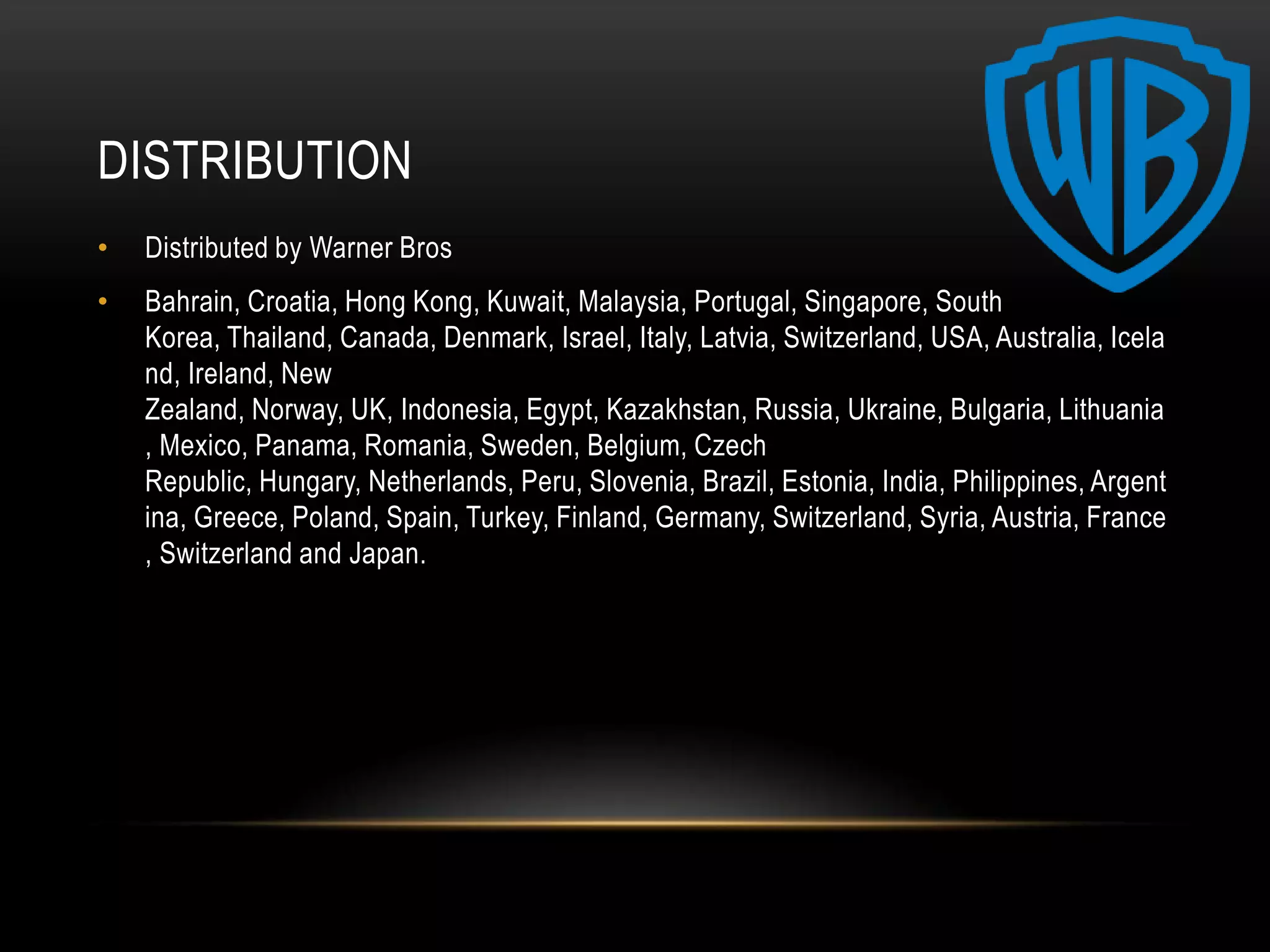 DISTRIBUTION
•   Distributed by Warner Bros
•   Bahrain, Croatia, Hong Kong, Kuwait, Malaysia, Portugal, Singapore, South
    Korea, Thailand, Canada, Denmark, Israel, Italy, Latvia, Switzerland, USA, Australia, Icela
    nd, Ireland, New
    Zealand, Norway, UK, Indonesia, Egypt, Kazakhstan, Russia, Ukraine, Bulgaria, Lithuania
    , Mexico, Panama, Romania, Sweden, Belgium, Czech
    Republic, Hungary, Netherlands, Peru, Slovenia, Brazil, Estonia, India, Philippines, Argent
    ina, Greece, Poland, Spain, Turkey, Finland, Germany, Switzerland, Syria, Austria, France
    , Switzerland and Japan.
 