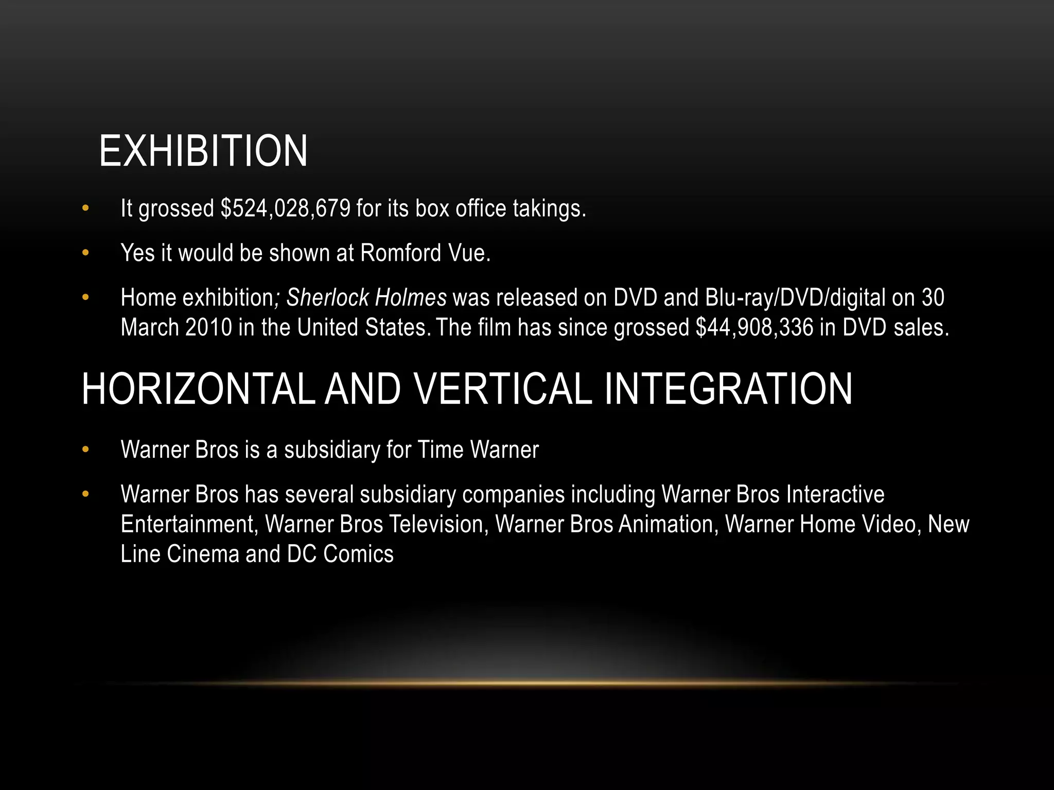 EXHIBITION
•    It grossed $524,028,679 for its box office takings.
•    Yes it would be shown at Romford Vue.
•    Home exhibition; Sherlock Holmes was released on DVD and Blu-ray/DVD/digital on 30
     March 2010 in the United States. The film has since grossed $44,908,336 in DVD sales.

HORIZONTAL AND VERTICAL INTEGRATION
•    Warner Bros is a subsidiary for Time Warner
•    Warner Bros has several subsidiary companies including Warner Bros Interactive
     Entertainment, Warner Bros Television, Warner Bros Animation, Warner Home Video, New
     Line Cinema and DC Comics
 