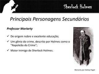Principais Personagens Secundários
Professor Moriarty
 De origem nobre e excelente educação;
 Um gênio do crime, descrito por Holmes como o
"Napoleão do Crime";
 Maior inimigo de Sherlock Holmes.
Sherlock Holmes
Moriarty por Sidney Paget
 