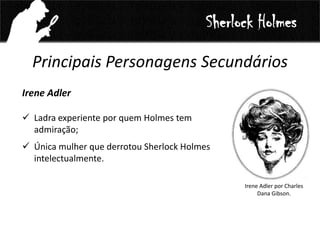 Principais Personagens Secundários
Irene Adler
 Ladra experiente por quem Holmes tem
admiração;
 Única mulher que derrotou Sherlock Holmes
intelectualmente.
Sherlock Holmes
Irene Adler por Charles
Dana Gibson.
 