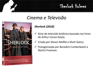 Cinema e Televisão
Sherlock (2010)
 Série de televisão britânica baseada nos livros
de Arthur Conan Doyle;
 Criada por Steven Moffat e Mark Gatiss;
 Protagonizada por Benedict Cumberbatch e
Martin Freeman.
Sherlock Holmes
 
