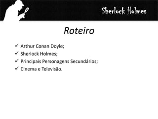 Roteiro
 Arthur Conan Doyle;
 Sherlock Holmes;
 Principais Personagens Secundários;
 Cinema e Televisão.
Sherlock Holmes
 