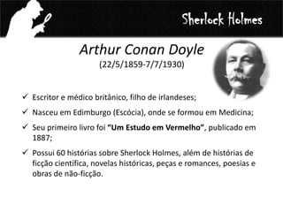 Arthur Conan Doyle
(22/5/1859-7/7/1930)
 Escritor e médico britânico, filho de irlandeses;
 Nasceu em Edimburgo (Escócia), onde se formou em Medicina;
 Seu primeiro livro foi “Um Estudo em Vermelho”, publicado em
1887;
 Possui 60 histórias sobre Sherlock Holmes, além de histórias de
ficção científica, novelas históricas, peças e romances, poesias e
obras de não-ficção.
Sherlock Holmes
 