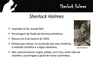 Sherlock Holmes
Sherlock Holmes
 Inspirado no Dr. Joseph Bell;
 Personagem de ficção da literatura britânica;
 Nasceu em 6 de Janeiro de 1854;
 Famoso por utilizar, na resolução dos seus mistérios,
o método científico e a lógica dedutiva;
 Alto, extremamente magro, pálido, nariz fino, veste robe de
chambre, usa bengala e gosta de fumar cachimbos;
Basil Rathbone
 