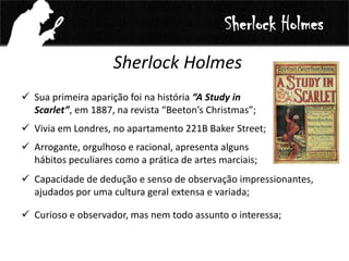 Sherlock Holmes
 Sua primeira aparição foi na história “A Study in
Scarlet”, em 1887, na revista “Beeton’s Christmas”;
 Vivia em Londres, no apartamento 221B Baker Street;
 Arrogante, orgulhoso e racional, apresenta alguns
hábitos peculiares como a prática de artes marciais;
Sherlock Holmes
 Capacidade de dedução e senso de observação impressionantes,
ajudados por uma cultura geral extensa e variada;
 Curioso e observador, mas nem todo assunto o interessa;
 