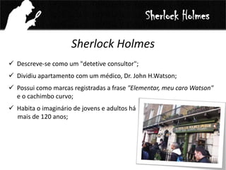 Sherlock Holmes
 Descreve-se como um "detetive consultor";
 Dividiu apartamento com um médico, Dr. John H.Watson;
 Possui como marcas registradas a frase "Elementar, meu caro Watson"
e o cachimbo curvo;
 Habita o imaginário de jovens e adultos há
mais de 120 anos;
Sherlock Holmes
 