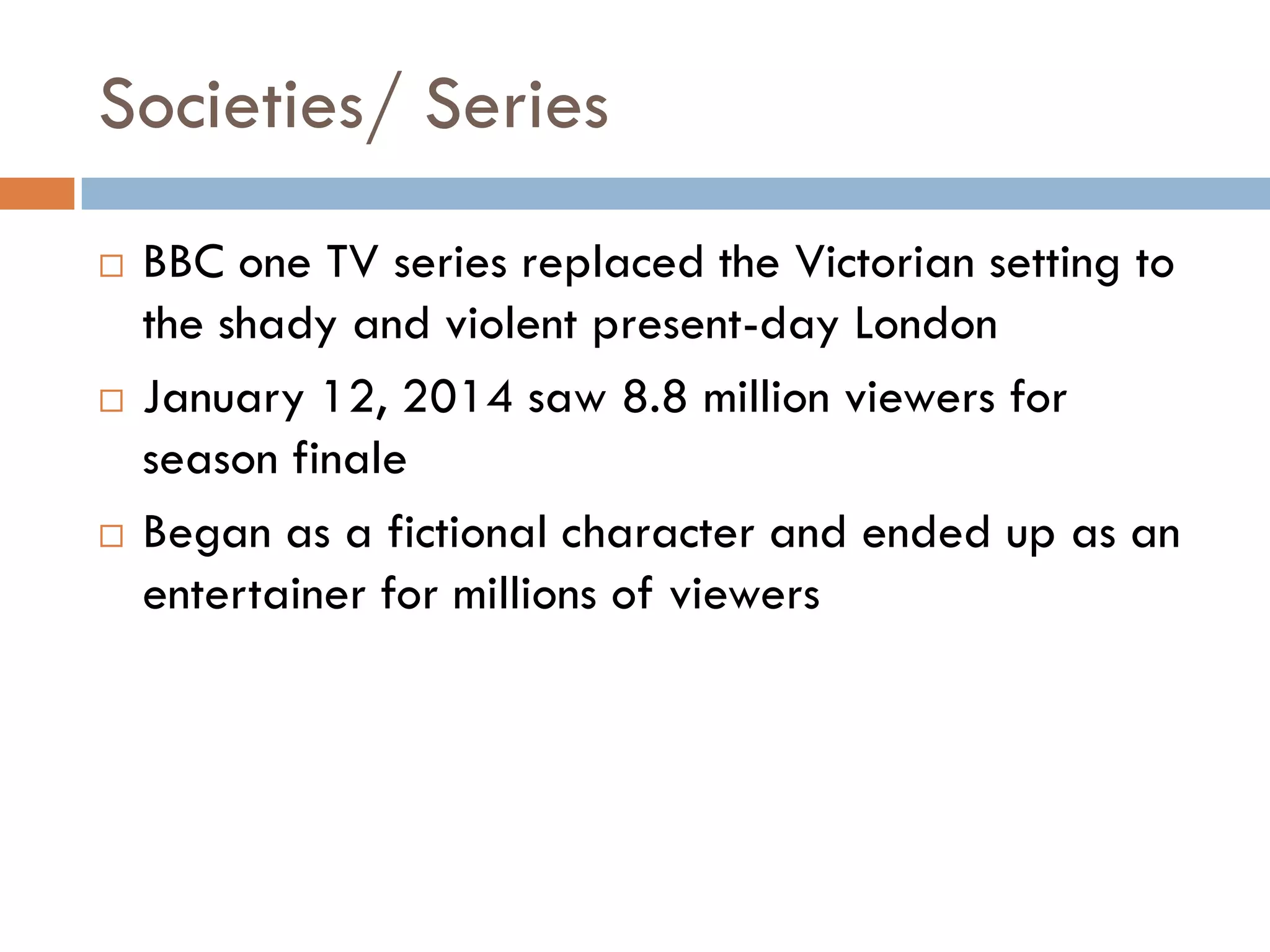 Societies/ Series
 BBC one TV series replaced the Victorian setting to
the shady and violent present-day London
 January 12, 2014 saw 8.8 million viewers for
season finale
 Began as a fictional character and ended up as an
entertainer for millions of viewers
 