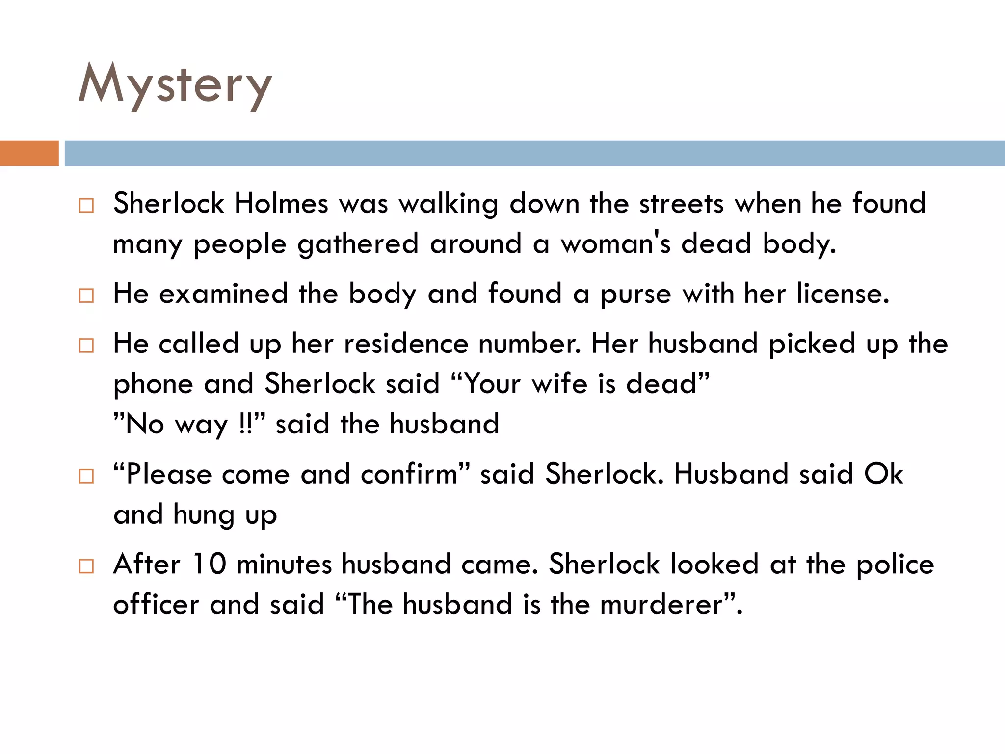 Mystery
 Sherlock Holmes was walking down the streets when he found
many people gathered around a woman's dead body.
 He examined the body and found a purse with her license.
 He called up her residence number. Her husband picked up the
phone and Sherlock said “Your wife is dead”
”No way !!” said the husband
 “Please come and confirm” said Sherlock. Husband said Ok
and hung up
 After 10 minutes husband came. Sherlock looked at the police
officer and said “The husband is the murderer”.
 