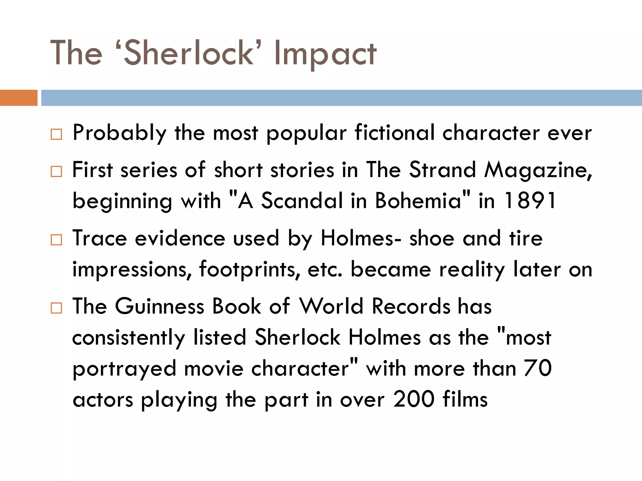 The „Sherlock‟ Impact
 Probably the most popular fictional character ever
 First series of short stories in The Strand Magazine,
beginning with "A Scandal in Bohemia" in 1891
 Trace evidence used by Holmes- shoe and tire
impressions, footprints, etc. became reality later on
 The Guinness Book of World Records has
consistently listed Sherlock Holmes as the "most
portrayed movie character" with more than 70
actors playing the part in over 200 films
 