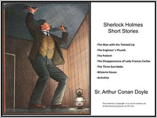 Sherlock Holmes
Short Stories
Sr. Arthur Conan Doyle
-The Man with the Twisted Lip
-The Engineer´s Thumb
-The Patient
-The Disappearance of Lady Frances Carfax
-The Three Garridebs
-Wisteria House
-Activities
This material is Copyright. It is just for private use
of educational purposes on this site.
 