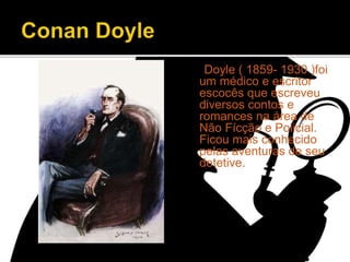 Doyle ( 1859- 1930 )foi
um médico e escritor
escocês que escreveu
diversos contos e
romances na área de
Não Fícção e Policial.
Ficou mais conhecido
pelas aventuras de seu
detetive.
 