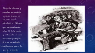 Luego de observar y
escuchar un concierto
regresan a casa, no
sin antes decirle
Sherlock a Watson
que se encontrarían
a las 10 de la noche
y entregarle un arma
para estar protegido,
el se va sin entender
exactamente que es lo
que va a ocurrir.
 