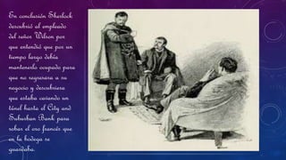En conclusión Sherlock
descubrió al empleado
del señor Wilson por
que entendió que por un
tiempo largo debía
mantenerlo ocupado para
que no regresara a su
negocio y descubriera
que estaba cavando un
túnel hasta el City and
Suburban Bank para
robar el oro francés que
en la bodega se
guardaba.
 