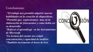 Conclusiones:
*El trabajo nos permitió adquirir nuevas
habilidades en la creación de diapositivas.
*Permitió que exploráramos mas en la
elaboración de fotocuentos y como debía ser
su desarrollo.
*Reforzó el aprendizaje en las herramientas
de Microsoft.
*La lectura del cuento nos exigió
concentración y capacidad de análisis.
*También incremento el deseo de leer.
 