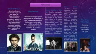 Personajes
Sherlock Holmes:
Hombre alto con
vestimenta vieja con
alto poder de
deducción, buen
observador de
personas o lugares; es
burlón, y divertido tiene
nariz aguileña ojos
soñadores y dulce
sonrisa, es músico y
compositor perseguidor
ágil e implacable, de
criminales
John Watson
Hombre casado que ejerce
la profesión de la medicina y
es el ayudante de sherlock
Holmes poco observador
pero crédulo y valiente fiel
acompañante en las
aventuras de Sherlock
Holmes
Vincent Spaulding o John
Clay: Hombre trabajador
Pequeño, grueso, muy
activo, imberbe, aunque
no bajará de los treinta
años. Tiene en la frente
una mancha blanca
barbilampiño joven de
aspecto amable; con las
orejas agujereadas,
Amante de la fotografía y
muy inteligente. Asesino,
ladrón, quebrado
fraudulento y falsificador
.
Jabez Wilson
Caballero anciano
voluptuoso de cara
rubicunda y cabellera
rojiza comerciante
ingles, obeso solemne
y de lenta
comprensión. Vestía
unos pantalones
abolsados, de tela de
pastor, a cuadros
grises; una levita
negra y no demasiado
limpia, desabrochada
delante; chaleco gris
amarillento, con
Albertina de pesado
metal, de la que
colgaba para adorno
un trozo, también de
metal, cuadrado y
agujereado. Sombrero
de copa y un gabán
marrón descolorido,
con el arrugado cuello
de terciopelo.
Duncan Ross o
William Morris
Hombre
pequeño, y
cuyo pelo
era rojo
 