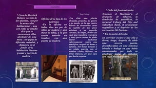 Escenarios
* Casa de Sherlock
Holmes recinto de
dos plantas , con por
lo menos dos
habitaciones , una
con estilo de estudio
el la que se
encuentran sillas
alrededor de una
mesa con pipas de
diferente variedad, y
chimenea en el
fondo de la
habitación Ventana
grande y puerta de
madera .
Oficina de la liga de los
pelirrojos
-En la oficina no
había sino un par de
sillas de madera y una
mesa de tabla, a la que
estaba sentado un
hombre, con una
puerta de madera.
* Saxe-Coburg
Era ésta una placita
ahogada, pequeña, de quiero
y no puedo, en la que cuatro
hileras de desaseadas casas
de ladrillo de dos pisos
miraban a un pequeño
cercado, de verjas, dentro del
cual una raquítica cespedera
y unas pocas matas de ajado
laurel luchaban
valerosamente contra una
atmósfera cargada de humo y
adversa. Tres bolas doradas y
un rótulo marrón con el
nombre «Jabez Wilson», en
letras blancas, en una casa
que hacía esquina,
* Calle del frustrado robo:
Tenemos el Mortimer's, el
despacho de tabacos, la
tiendecita de periódicos, la
sucursal Coburg del City and
Suburban Bank, el restaurante
vegetalista y el depósito de las
carrocerías McFarlane.
* En la noche del robo:
un corredor oscuro y que olía a
tierra; luego, después de abrir
una tercera puerta,
desembocamos en una inmensa
bóveda o bodega en que había
amontonadas por todo su
alrededor jaulas de embalaje
con cajas macizas dentro.
 