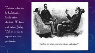 Watson entra en
la habitación
donde están
sherlock Holmes
y el señor Jabez
Wilson donde se
expone un caso
particular
 