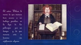 El señor Wilson le
narra de que manera
tuvo acceso a un
trabajo peculiar, en
la liga de los
pelirrojos por un
tiempo y de que
manera esta se
termino sin
explicación alguna.
 