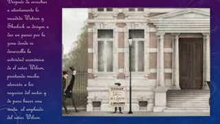 Después de escuchar
a atentamente lo
sucedido Watson y
Sherlock se dirigen a
dar un paseo por la
zona donde se
desarrolla la
actividad económica
de el señor Wilson,
prestando mucha
atención a los
negocios del sector y
de paso hacer una
visita al empleado
del señor Wilson.
 