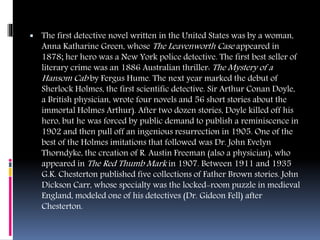  The first detective novel written in the United States was by a woman,
Anna Katharine Green, whose The Leavenworth Case appeared in
1878; her hero was a New York police detective. The first best seller of
literary crime was an 1886 Australian thriller: The Mystery of a
Hansom Cab by Fergus Hume. The next year marked the debut of
Sherlock Holmes, the first scientific detective. Sir Arthur Conan Doyle,
a British physician, wrote four novels and 56 short stories about the
immortal Holmes Arthur). After two dozen stories, Doyle killed off his
hero, but he was forced by public demand to publish a reminiscence in
1902 and then pull off an ingenious resurrection in 1905. One of the
best of the Holmes imitations that followed was Dr. John Evelyn
Thorndyke, the creation of R. Austin Freeman (also a physician), who
appeared in The Red Thumb Mark in 1907. Between 1911 and 1935
G.K. Chesterton published five collections of Father Brown stories. John
Dickson Carr, whose specialty was the locked-room puzzle in medieval
England, modeled one of his detectives (Dr. Gideon Fell) after
Chesterton.
 