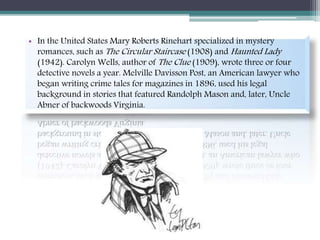 • In the United States Mary Roberts Rinehart specialized in mystery
romances, such as The Circular Staircase (1908) and Haunted Lady
(1942). Carolyn Wells, author of The Clue (1909), wrote three or four
detective novels a year. Melville Davisson Post, an American lawyer who
began writing crime tales for magazines in 1896, used his legal
background in stories that featured Randolph Mason and, later, Uncle
Abner of backwoods Virginia.
 