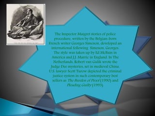 The Inspector Maigret stories of police
procedure, written by the Belgian-born
French writer Georges Simenon, developed an
international following Simenon, Georges.
The style was taken up by Ed McBain in
America and J.J. Marric in England. In The
Netherlands, Robert van Gulik wrote the
Judge Dee mysteries, set in medieval China.
U.S. lawyer Scott Turow depicted the criminal
justice system in such contemporary best
sellers as The Burden of Proof (1990) and
Pleading Guilty (1993).
 