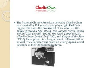 Charlie Chan
 The fictional Chinese American detective Charlie Chan
was created by U.S. novelist and playwright Earl Derr
Bigger. Chan was the protagonist of six novels—The
House Without a Key (1925), The Chinese Parrot (1926),
Behind That Curtain (1928), The Black Camel (1929),
Charlie Chan Carries On (1930), and Keeper of the Keys
(1932). He appeared in a long series of Hollywood films
as well. The character was based on Chang Apana, a real
detective of the Honolulu police force.
 