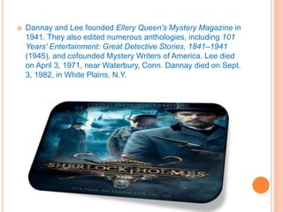  Dannay and Lee founded Ellery Queen's Mystery Magazine in
1941. They also edited numerous anthologies, including 101
Years' Entertainment: Great Detective Stories, 1841–1941
(1945), and cofounded Mystery Writers of America. Lee died
on April 3, 1971, near Waterbury, Conn. Dannay died on Sept.
3, 1982, in White Plains, N.Y.
 