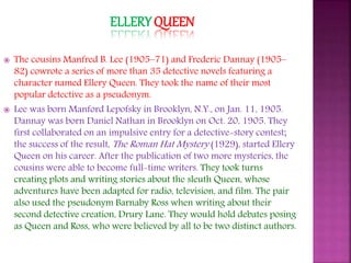 ELLERY QUEEN
 The cousins Manfred B. Lee (1905–71) and Frederic Dannay (1905–
82) cowrote a series of more than 35 detective novels featuring a
character named Ellery Queen. They took the name of their most
popular detective as a pseudonym.
 Lee was born Manford Lepofsky in Brooklyn, N.Y., on Jan. 11, 1905.
Dannay was born Daniel Nathan in Brooklyn on Oct. 20, 1905. They
first collaborated on an impulsive entry for a detective-story contest;
the success of the result, The Roman Hat Mystery (1929), started Ellery
Queen on his career. After the publication of two more mysteries, the
cousins were able to become full-time writers. They took turns
creating plots and writing stories about the sleuth Queen, whose
adventures have been adapted for radio, television, and film. The pair
also used the pseudonym Barnaby Ross when writing about their
second detective creation, Drury Lane. They would hold debates posing
as Queen and Ross, who were believed by all to be two distinct authors.
 