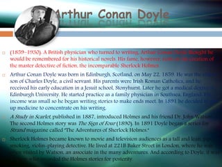 Arthur Conan Doyle
 (1859–1930). A British physician who turned to writing, Arthur Conan Doyle thought he
would be remembered for his historical novels. His fame, however, rests on his creation of
the master detective of fiction, the incomparable Sherlock Holmes.
 Arthur Conan Doyle was born in Edinburgh, Scotland, on May 22, 1859. He was the oldest
son of Charles Doyle, a civil servant. His parents were Irish Roman Catholics, and he
received his early education in a Jesuit school, Stonyhurst. Later he got a medical degree at
Edinburgh University. He started practice as a family physician in Southsea, England. His
income was small so he began writing stories to make ends meet. In 1891 he decided to give
up medicine to concentrate on his writing.
 A Study in Scarlet, published in 1887, introduced Holmes and his friend Dr. John Watson.
The second Holmes story was The Sign of Four (1890). In 1891 Doyle began a series for
Strand magazine called "The Adventures of Sherlock Holmes."
 Sherlock Holmes became known to movie and television audiences as a tall and lean, pipe-
smoking, violin-playing detective. He lived at 221B Baker Street in London, where he was
often visited by Watson, an associate in the many adventures. And according to Doyle, it was
Watson who recorded the Holmes stories for posterity.
 
