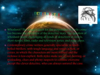  Whodunit? The dogged quest for the perpetrator of a vile crime
has become the definition of the detective story. The question of
whodunit keeps challenging all kinds of detectives in novels,
short stories, films, radio and television series, and stage plays.
 Contemporary crime writers generally specialize in hard-
boiled thrillers, with tough language and rough action, or
cozies, in which the characters are more refined and the
violence is less explicit. Both styles make use of red-herring, or
misleading, clues and phony suspects to confuse everyone
except the clever detective, who can always unravel the case.
 