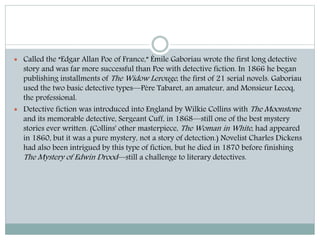  Called the “Edgar Allan Poe of France,” Émile Gaboriau wrote the first long detective
story and was far more successful than Poe with detective fiction. In 1866 he began
publishing installments of The Widow Lerouge, the first of 21 serial novels. Gaboriau
used the two basic detective types—Père Tabaret, an amateur, and Monsieur Lecoq,
the professional.
 Detective fiction was introduced into England by Wilkie Collins with The Moonstone
and its memorable detective, Sergeant Cuff, in 1868—still one of the best mystery
stories ever written. (Collins' other masterpiece, The Woman in White, had appeared
in 1860, but it was a pure mystery, not a story of detection.) Novelist Charles Dickens
had also been intrigued by this type of fiction, but he died in 1870 before finishing
The Mystery of Edwin Drood—still a challenge to literary detectives.
 