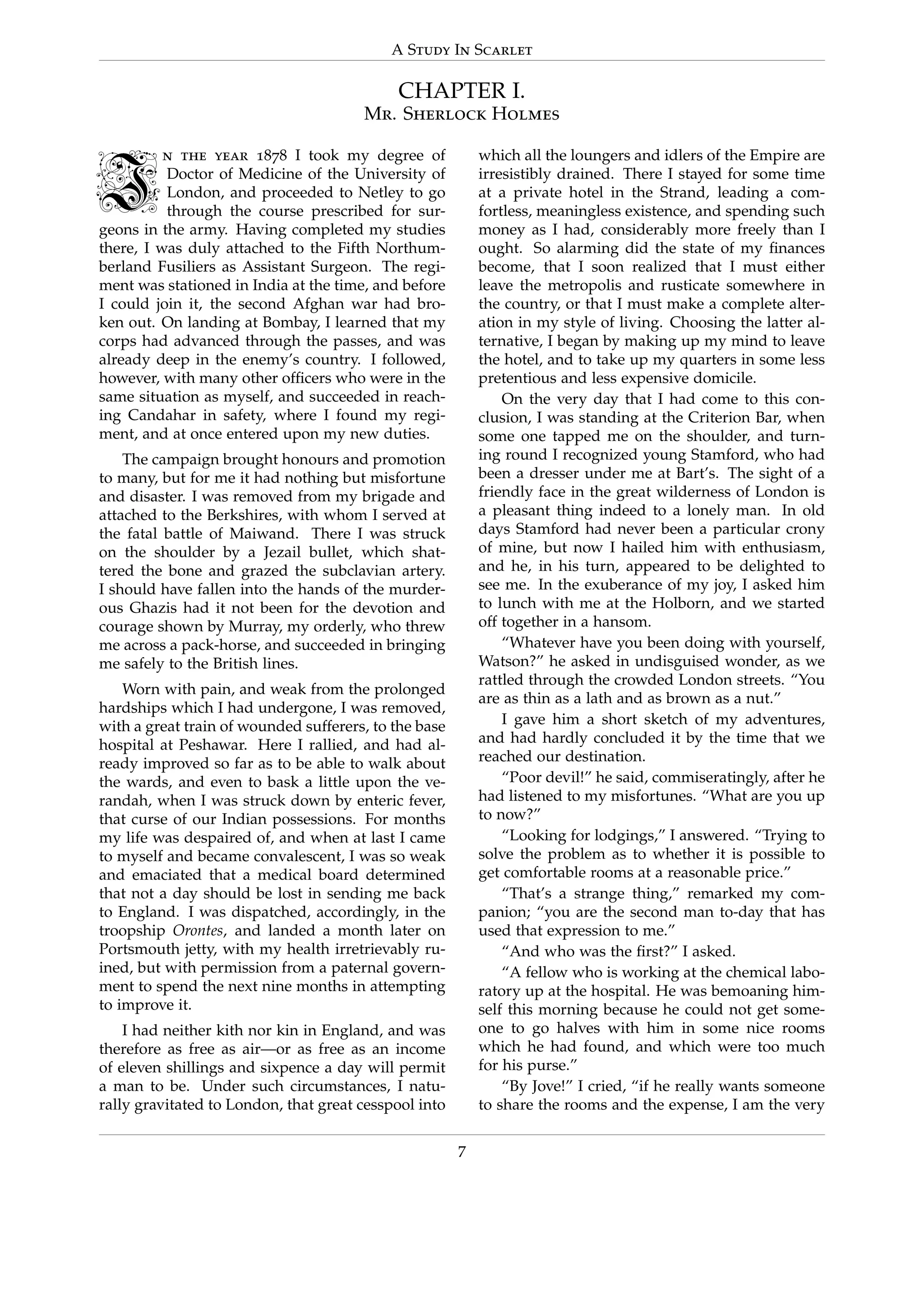 A Study In Scarlet
CHAPTER I.
Mr. Sherlock Holmes
In the year 1878 I took my degree of
Doctor of Medicine of the University of
London, and proceeded to Netley to go
through the course prescribed for sur-
geons in the army. Having completed my studies
there, I was duly attached to the Fifth Northum-
berland Fusiliers as Assistant Surgeon. The regi-
ment was stationed in India at the time, and before
I could join it, the second Afghan war had bro-
ken out. On landing at Bombay, I learned that my
corps had advanced through the passes, and was
already deep in the enemy’s country. I followed,
however, with many other ofﬁcers who were in the
same situation as myself, and succeeded in reach-
ing Candahar in safety, where I found my regi-
ment, and at once entered upon my new duties.
The campaign brought honours and promotion
to many, but for me it had nothing but misfortune
and disaster. I was removed from my brigade and
attached to the Berkshires, with whom I served at
the fatal battle of Maiwand. There I was struck
on the shoulder by a Jezail bullet, which shat-
tered the bone and grazed the subclavian artery.
I should have fallen into the hands of the murder-
ous Ghazis had it not been for the devotion and
courage shown by Murray, my orderly, who threw
me across a pack-horse, and succeeded in bringing
me safely to the British lines.
Worn with pain, and weak from the prolonged
hardships which I had undergone, I was removed,
with a great train of wounded sufferers, to the base
hospital at Peshawar. Here I rallied, and had al-
ready improved so far as to be able to walk about
the wards, and even to bask a little upon the ve-
randah, when I was struck down by enteric fever,
that curse of our Indian possessions. For months
my life was despaired of, and when at last I came
to myself and became convalescent, I was so weak
and emaciated that a medical board determined
that not a day should be lost in sending me back
to England. I was dispatched, accordingly, in the
troopship Orontes, and landed a month later on
Portsmouth jetty, with my health irretrievably ru-
ined, but with permission from a paternal govern-
ment to spend the next nine months in attempting
to improve it.
I had neither kith nor kin in England, and was
therefore as free as air—or as free as an income
of eleven shillings and sixpence a day will permit
a man to be. Under such circumstances, I natu-
rally gravitated to London, that great cesspool into
which all the loungers and idlers of the Empire are
irresistibly drained. There I stayed for some time
at a private hotel in the Strand, leading a com-
fortless, meaningless existence, and spending such
money as I had, considerably more freely than I
ought. So alarming did the state of my ﬁnances
become, that I soon realized that I must either
leave the metropolis and rusticate somewhere in
the country, or that I must make a complete alter-
ation in my style of living. Choosing the latter al-
ternative, I began by making up my mind to leave
the hotel, and to take up my quarters in some less
pretentious and less expensive domicile.
On the very day that I had come to this con-
clusion, I was standing at the Criterion Bar, when
some one tapped me on the shoulder, and turn-
ing round I recognized young Stamford, who had
been a dresser under me at Bart’s. The sight of a
friendly face in the great wilderness of London is
a pleasant thing indeed to a lonely man. In old
days Stamford had never been a particular crony
of mine, but now I hailed him with enthusiasm,
and he, in his turn, appeared to be delighted to
see me. In the exuberance of my joy, I asked him
to lunch with me at the Holborn, and we started
off together in a hansom.
“Whatever have you been doing with yourself,
Watson?” he asked in undisguised wonder, as we
rattled through the crowded London streets. “You
are as thin as a lath and as brown as a nut.”
I gave him a short sketch of my adventures,
and had hardly concluded it by the time that we
reached our destination.
“Poor devil!” he said, commiseratingly, after he
had listened to my misfortunes. “What are you up
to now?”
“Looking for lodgings,” I answered. “Trying to
solve the problem as to whether it is possible to
get comfortable rooms at a reasonable price.”
“That’s a strange thing,” remarked my com-
panion; “you are the second man to-day that has
used that expression to me.”
“And who was the ﬁrst?” I asked.
“A fellow who is working at the chemical labo-
ratory up at the hospital. He was bemoaning him-
self this morning because he could not get some-
one to go halves with him in some nice rooms
which he had found, and which were too much
for his purse.”
“By Jove!” I cried, “if he really wants someone
to share the rooms and the expense, I am the very
7
 