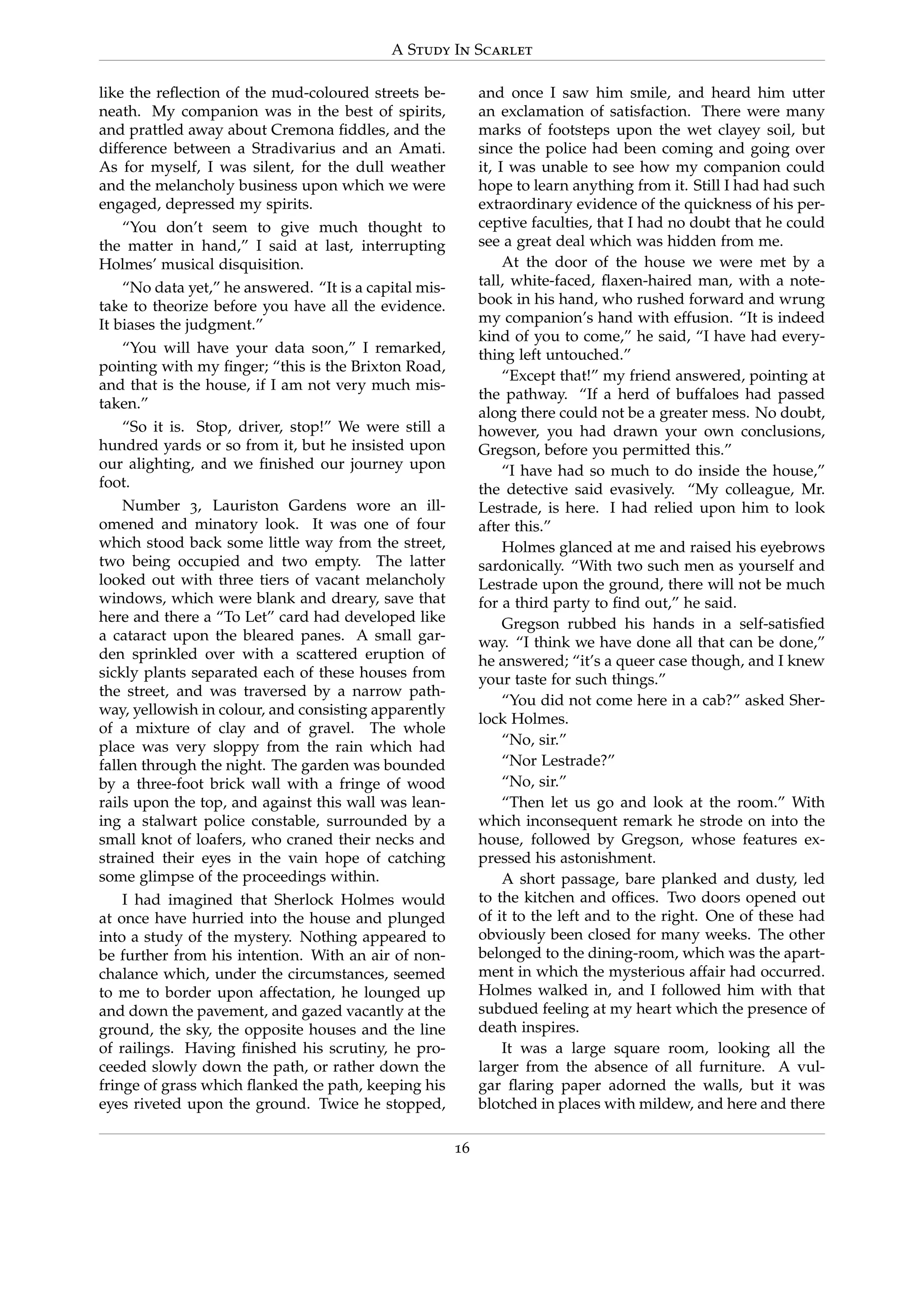 A Study In Scarlet
like the reﬂection of the mud-coloured streets be-
neath. My companion was in the best of spirits,
and prattled away about Cremona ﬁddles, and the
difference between a Stradivarius and an Amati.
As for myself, I was silent, for the dull weather
and the melancholy business upon which we were
engaged, depressed my spirits.
“You don’t seem to give much thought to
the matter in hand,” I said at last, interrupting
Holmes’ musical disquisition.
“No data yet,” he answered. “It is a capital mis-
take to theorize before you have all the evidence.
It biases the judgment.”
“You will have your data soon,” I remarked,
pointing with my ﬁnger; “this is the Brixton Road,
and that is the house, if I am not very much mis-
taken.”
“So it is. Stop, driver, stop!” We were still a
hundred yards or so from it, but he insisted upon
our alighting, and we ﬁnished our journey upon
foot.
Number 3, Lauriston Gardens wore an ill-
omened and minatory look. It was one of four
which stood back some little way from the street,
two being occupied and two empty. The latter
looked out with three tiers of vacant melancholy
windows, which were blank and dreary, save that
here and there a “To Let” card had developed like
a cataract upon the bleared panes. A small gar-
den sprinkled over with a scattered eruption of
sickly plants separated each of these houses from
the street, and was traversed by a narrow path-
way, yellowish in colour, and consisting apparently
of a mixture of clay and of gravel. The whole
place was very sloppy from the rain which had
fallen through the night. The garden was bounded
by a three-foot brick wall with a fringe of wood
rails upon the top, and against this wall was lean-
ing a stalwart police constable, surrounded by a
small knot of loafers, who craned their necks and
strained their eyes in the vain hope of catching
some glimpse of the proceedings within.
I had imagined that Sherlock Holmes would
at once have hurried into the house and plunged
into a study of the mystery. Nothing appeared to
be further from his intention. With an air of non-
chalance which, under the circumstances, seemed
to me to border upon affectation, he lounged up
and down the pavement, and gazed vacantly at the
ground, the sky, the opposite houses and the line
of railings. Having ﬁnished his scrutiny, he pro-
ceeded slowly down the path, or rather down the
fringe of grass which ﬂanked the path, keeping his
eyes riveted upon the ground. Twice he stopped,
and once I saw him smile, and heard him utter
an exclamation of satisfaction. There were many
marks of footsteps upon the wet clayey soil, but
since the police had been coming and going over
it, I was unable to see how my companion could
hope to learn anything from it. Still I had had such
extraordinary evidence of the quickness of his per-
ceptive faculties, that I had no doubt that he could
see a great deal which was hidden from me.
At the door of the house we were met by a
tall, white-faced, ﬂaxen-haired man, with a note-
book in his hand, who rushed forward and wrung
my companion’s hand with effusion. “It is indeed
kind of you to come,” he said, “I have had every-
thing left untouched.”
“Except that!” my friend answered, pointing at
the pathway. “If a herd of buffaloes had passed
along there could not be a greater mess. No doubt,
however, you had drawn your own conclusions,
Gregson, before you permitted this.”
“I have had so much to do inside the house,”
the detective said evasively. “My colleague, Mr.
Lestrade, is here. I had relied upon him to look
after this.”
Holmes glanced at me and raised his eyebrows
sardonically. “With two such men as yourself and
Lestrade upon the ground, there will not be much
for a third party to ﬁnd out,” he said.
Gregson rubbed his hands in a self-satisﬁed
way. “I think we have done all that can be done,”
he answered; “it’s a queer case though, and I knew
your taste for such things.”
“You did not come here in a cab?” asked Sher-
lock Holmes.
“No, sir.”
“Nor Lestrade?”
“No, sir.”
“Then let us go and look at the room.” With
which inconsequent remark he strode on into the
house, followed by Gregson, whose features ex-
pressed his astonishment.
A short passage, bare planked and dusty, led
to the kitchen and ofﬁces. Two doors opened out
of it to the left and to the right. One of these had
obviously been closed for many weeks. The other
belonged to the dining-room, which was the apart-
ment in which the mysterious affair had occurred.
Holmes walked in, and I followed him with that
subdued feeling at my heart which the presence of
death inspires.
It was a large square room, looking all the
larger from the absence of all furniture. A vul-
gar ﬂaring paper adorned the walls, but it was
blotched in places with mildew, and here and there
16
 