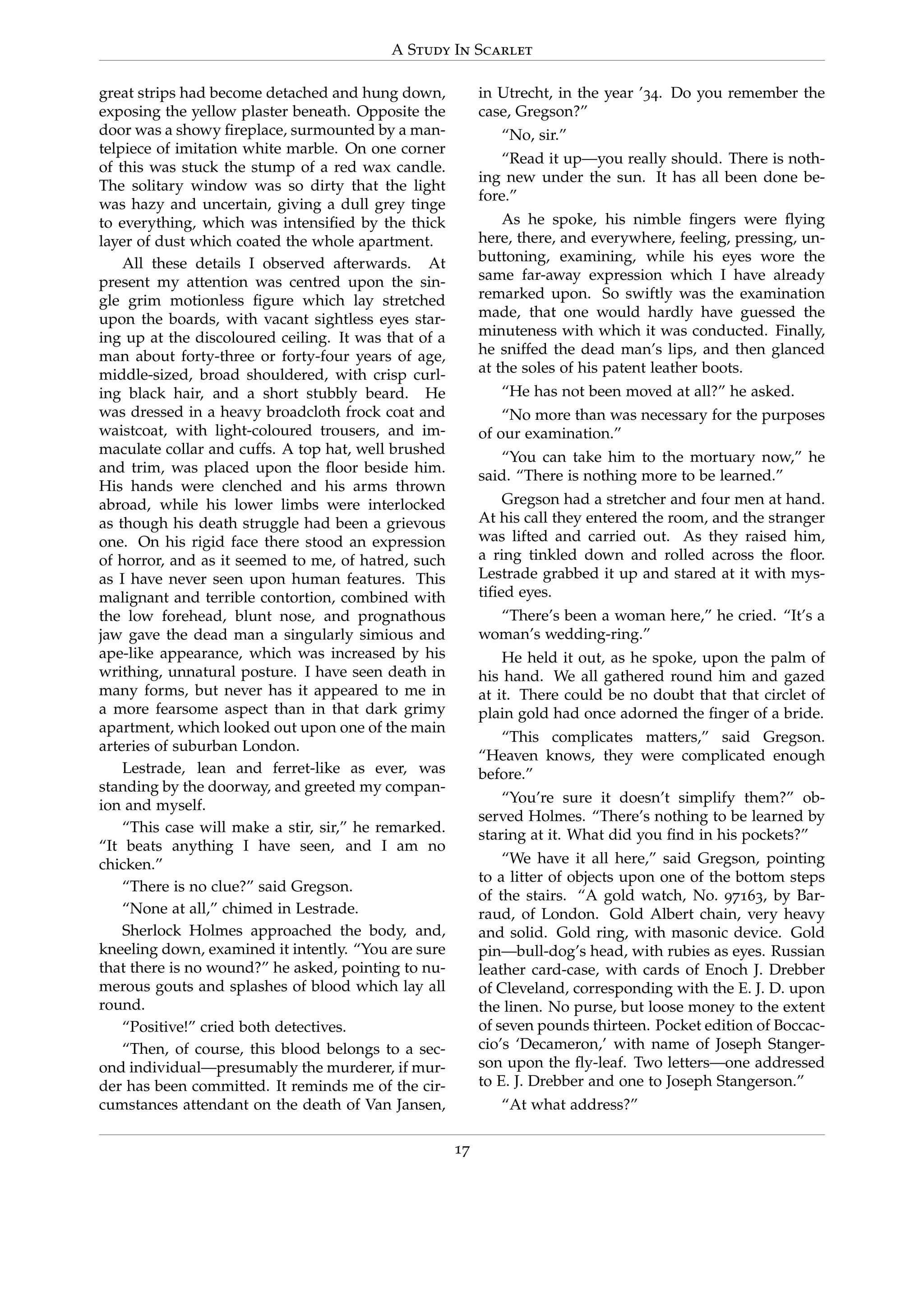 A Study In Scarlet
great strips had become detached and hung down,
exposing the yellow plaster beneath. Opposite the
door was a showy ﬁreplace, surmounted by a man-
telpiece of imitation white marble. On one corner
of this was stuck the stump of a red wax candle.
The solitary window was so dirty that the light
was hazy and uncertain, giving a dull grey tinge
to everything, which was intensiﬁed by the thick
layer of dust which coated the whole apartment.
All these details I observed afterwards. At
present my attention was centred upon the sin-
gle grim motionless ﬁgure which lay stretched
upon the boards, with vacant sightless eyes star-
ing up at the discoloured ceiling. It was that of a
man about forty-three or forty-four years of age,
middle-sized, broad shouldered, with crisp curl-
ing black hair, and a short stubbly beard. He
was dressed in a heavy broadcloth frock coat and
waistcoat, with light-coloured trousers, and im-
maculate collar and cuffs. A top hat, well brushed
and trim, was placed upon the ﬂoor beside him.
His hands were clenched and his arms thrown
abroad, while his lower limbs were interlocked
as though his death struggle had been a grievous
one. On his rigid face there stood an expression
of horror, and as it seemed to me, of hatred, such
as I have never seen upon human features. This
malignant and terrible contortion, combined with
the low forehead, blunt nose, and prognathous
jaw gave the dead man a singularly simious and
ape-like appearance, which was increased by his
writhing, unnatural posture. I have seen death in
many forms, but never has it appeared to me in
a more fearsome aspect than in that dark grimy
apartment, which looked out upon one of the main
arteries of suburban London.
Lestrade, lean and ferret-like as ever, was
standing by the doorway, and greeted my compan-
ion and myself.
“This case will make a stir, sir,” he remarked.
“It beats anything I have seen, and I am no
chicken.”
“There is no clue?” said Gregson.
“None at all,” chimed in Lestrade.
Sherlock Holmes approached the body, and,
kneeling down, examined it intently. “You are sure
that there is no wound?” he asked, pointing to nu-
merous gouts and splashes of blood which lay all
round.
“Positive!” cried both detectives.
“Then, of course, this blood belongs to a sec-
ond individual—presumably the murderer, if mur-
der has been committed. It reminds me of the cir-
cumstances attendant on the death of Van Jansen,
in Utrecht, in the year ’34. Do you remember the
case, Gregson?”
“No, sir.”
“Read it up—you really should. There is noth-
ing new under the sun. It has all been done be-
fore.”
As he spoke, his nimble ﬁngers were ﬂying
here, there, and everywhere, feeling, pressing, un-
buttoning, examining, while his eyes wore the
same far-away expression which I have already
remarked upon. So swiftly was the examination
made, that one would hardly have guessed the
minuteness with which it was conducted. Finally,
he sniffed the dead man’s lips, and then glanced
at the soles of his patent leather boots.
“He has not been moved at all?” he asked.
“No more than was necessary for the purposes
of our examination.”
“You can take him to the mortuary now,” he
said. “There is nothing more to be learned.”
Gregson had a stretcher and four men at hand.
At his call they entered the room, and the stranger
was lifted and carried out. As they raised him,
a ring tinkled down and rolled across the ﬂoor.
Lestrade grabbed it up and stared at it with mys-
tiﬁed eyes.
“There’s been a woman here,” he cried. “It’s a
woman’s wedding-ring.”
He held it out, as he spoke, upon the palm of
his hand. We all gathered round him and gazed
at it. There could be no doubt that that circlet of
plain gold had once adorned the ﬁnger of a bride.
“This complicates matters,” said Gregson.
“Heaven knows, they were complicated enough
before.”
“You’re sure it doesn’t simplify them?” ob-
served Holmes. “There’s nothing to be learned by
staring at it. What did you ﬁnd in his pockets?”
“We have it all here,” said Gregson, pointing
to a litter of objects upon one of the bottom steps
of the stairs. “A gold watch, No. 97163, by Bar-
raud, of London. Gold Albert chain, very heavy
and solid. Gold ring, with masonic device. Gold
pin—bull-dog’s head, with rubies as eyes. Russian
leather card-case, with cards of Enoch J. Drebber
of Cleveland, corresponding with the E. J. D. upon
the linen. No purse, but loose money to the extent
of seven pounds thirteen. Pocket edition of Boccac-
cio’s ‘Decameron,’ with name of Joseph Stanger-
son upon the ﬂy-leaf. Two letters—one addressed
to E. J. Drebber and one to Joseph Stangerson.”
“At what address?”
17
 