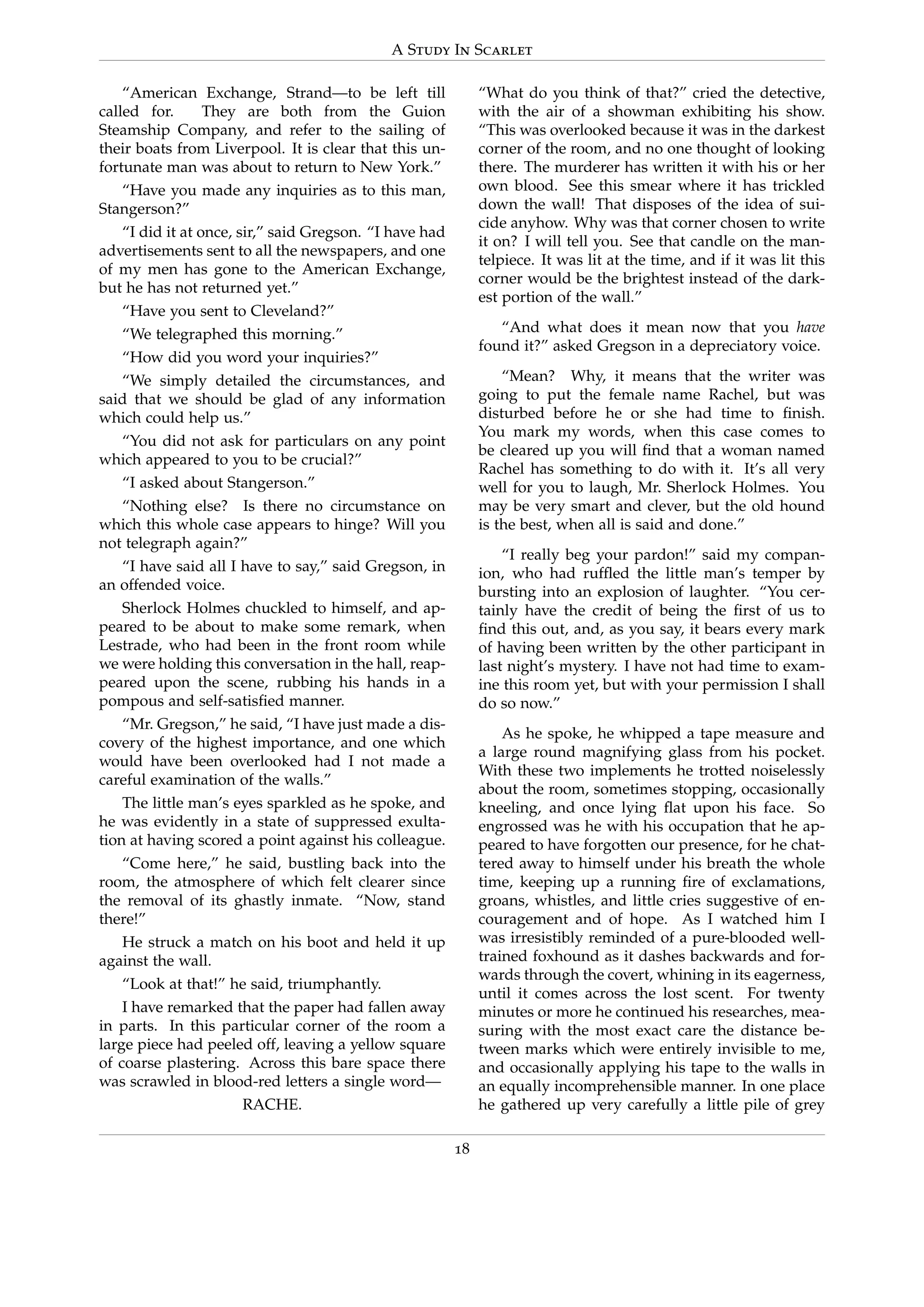 A Study In Scarlet
“American Exchange, Strand—to be left till
called for. They are both from the Guion
Steamship Company, and refer to the sailing of
their boats from Liverpool. It is clear that this un-
fortunate man was about to return to New York.”
“Have you made any inquiries as to this man,
Stangerson?”
“I did it at once, sir,” said Gregson. “I have had
advertisements sent to all the newspapers, and one
of my men has gone to the American Exchange,
but he has not returned yet.”
“Have you sent to Cleveland?”
“We telegraphed this morning.”
“How did you word your inquiries?”
“We simply detailed the circumstances, and
said that we should be glad of any information
which could help us.”
“You did not ask for particulars on any point
which appeared to you to be crucial?”
“I asked about Stangerson.”
“Nothing else? Is there no circumstance on
which this whole case appears to hinge? Will you
not telegraph again?”
“I have said all I have to say,” said Gregson, in
an offended voice.
Sherlock Holmes chuckled to himself, and ap-
peared to be about to make some remark, when
Lestrade, who had been in the front room while
we were holding this conversation in the hall, reap-
peared upon the scene, rubbing his hands in a
pompous and self-satisﬁed manner.
“Mr. Gregson,” he said, “I have just made a dis-
covery of the highest importance, and one which
would have been overlooked had I not made a
careful examination of the walls.”
The little man’s eyes sparkled as he spoke, and
he was evidently in a state of suppressed exulta-
tion at having scored a point against his colleague.
“Come here,” he said, bustling back into the
room, the atmosphere of which felt clearer since
the removal of its ghastly inmate. “Now, stand
there!”
He struck a match on his boot and held it up
against the wall.
“Look at that!” he said, triumphantly.
I have remarked that the paper had fallen away
in parts. In this particular corner of the room a
large piece had peeled off, leaving a yellow square
of coarse plastering. Across this bare space there
was scrawled in blood-red letters a single word—
RACHE.
“What do you think of that?” cried the detective,
with the air of a showman exhibiting his show.
“This was overlooked because it was in the darkest
corner of the room, and no one thought of looking
there. The murderer has written it with his or her
own blood. See this smear where it has trickled
down the wall! That disposes of the idea of sui-
cide anyhow. Why was that corner chosen to write
it on? I will tell you. See that candle on the man-
telpiece. It was lit at the time, and if it was lit this
corner would be the brightest instead of the dark-
est portion of the wall.”
“And what does it mean now that you have
found it?” asked Gregson in a depreciatory voice.
“Mean? Why, it means that the writer was
going to put the female name Rachel, but was
disturbed before he or she had time to ﬁnish.
You mark my words, when this case comes to
be cleared up you will ﬁnd that a woman named
Rachel has something to do with it. It’s all very
well for you to laugh, Mr. Sherlock Holmes. You
may be very smart and clever, but the old hound
is the best, when all is said and done.”
“I really beg your pardon!” said my compan-
ion, who had rufﬂed the little man’s temper by
bursting into an explosion of laughter. “You cer-
tainly have the credit of being the ﬁrst of us to
ﬁnd this out, and, as you say, it bears every mark
of having been written by the other participant in
last night’s mystery. I have not had time to exam-
ine this room yet, but with your permission I shall
do so now.”
As he spoke, he whipped a tape measure and
a large round magnifying glass from his pocket.
With these two implements he trotted noiselessly
about the room, sometimes stopping, occasionally
kneeling, and once lying ﬂat upon his face. So
engrossed was he with his occupation that he ap-
peared to have forgotten our presence, for he chat-
tered away to himself under his breath the whole
time, keeping up a running ﬁre of exclamations,
groans, whistles, and little cries suggestive of en-
couragement and of hope. As I watched him I
was irresistibly reminded of a pure-blooded well-
trained foxhound as it dashes backwards and for-
wards through the covert, whining in its eagerness,
until it comes across the lost scent. For twenty
minutes or more he continued his researches, mea-
suring with the most exact care the distance be-
tween marks which were entirely invisible to me,
and occasionally applying his tape to the walls in
an equally incomprehensible manner. In one place
he gathered up very carefully a little pile of grey
18
 