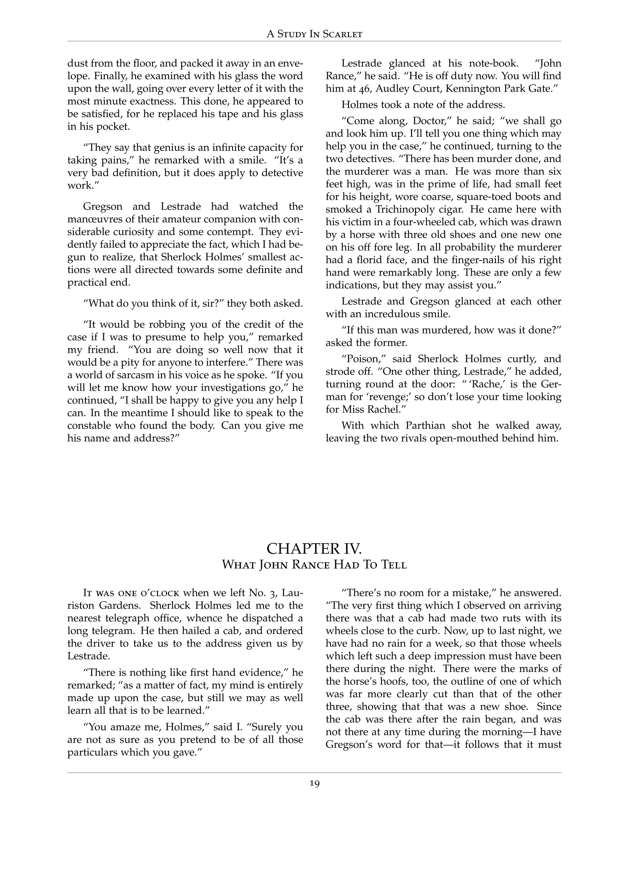 A Study In Scarlet
dust from the ﬂoor, and packed it away in an enve-
lope. Finally, he examined with his glass the word
upon the wall, going over every letter of it with the
most minute exactness. This done, he appeared to
be satisﬁed, for he replaced his tape and his glass
in his pocket.
“They say that genius is an inﬁnite capacity for
taking pains,” he remarked with a smile. “It’s a
very bad deﬁnition, but it does apply to detective
work.”
Gregson and Lestrade had watched the
manœuvres of their amateur companion with con-
siderable curiosity and some contempt. They evi-
dently failed to appreciate the fact, which I had be-
gun to realize, that Sherlock Holmes’ smallest ac-
tions were all directed towards some deﬁnite and
practical end.
“What do you think of it, sir?” they both asked.
“It would be robbing you of the credit of the
case if I was to presume to help you,” remarked
my friend. “You are doing so well now that it
would be a pity for anyone to interfere.” There was
a world of sarcasm in his voice as he spoke. “If you
will let me know how your investigations go,” he
continued, “I shall be happy to give you any help I
can. In the meantime I should like to speak to the
constable who found the body. Can you give me
his name and address?”
Lestrade glanced at his note-book. “John
Rance,” he said. “He is off duty now. You will ﬁnd
him at 46, Audley Court, Kennington Park Gate.”
Holmes took a note of the address.
“Come along, Doctor,” he said; “we shall go
and look him up. I’ll tell you one thing which may
help you in the case,” he continued, turning to the
two detectives. “There has been murder done, and
the murderer was a man. He was more than six
feet high, was in the prime of life, had small feet
for his height, wore coarse, square-toed boots and
smoked a Trichinopoly cigar. He came here with
his victim in a four-wheeled cab, which was drawn
by a horse with three old shoes and one new one
on his off fore leg. In all probability the murderer
had a ﬂorid face, and the ﬁnger-nails of his right
hand were remarkably long. These are only a few
indications, but they may assist you.”
Lestrade and Gregson glanced at each other
with an incredulous smile.
“If this man was murdered, how was it done?”
asked the former.
“Poison,” said Sherlock Holmes curtly, and
strode off. “One other thing, Lestrade,” he added,
turning round at the door: “ ‘Rache,’ is the Ger-
man for ‘revenge;’ so don’t lose your time looking
for Miss Rachel.”
With which Parthian shot he walked away,
leaving the two rivals open-mouthed behind him.
CHAPTER IV.
What John Rance Had To Tell
It was one o’clock when we left No. 3, Lau-
riston Gardens. Sherlock Holmes led me to the
nearest telegraph ofﬁce, whence he dispatched a
long telegram. He then hailed a cab, and ordered
the driver to take us to the address given us by
Lestrade.
“There is nothing like ﬁrst hand evidence,” he
remarked; “as a matter of fact, my mind is entirely
made up upon the case, but still we may as well
learn all that is to be learned.”
“You amaze me, Holmes,” said I. “Surely you
are not as sure as you pretend to be of all those
particulars which you gave.”
“There’s no room for a mistake,” he answered.
“The very ﬁrst thing which I observed on arriving
there was that a cab had made two ruts with its
wheels close to the curb. Now, up to last night, we
have had no rain for a week, so that those wheels
which left such a deep impression must have been
there during the night. There were the marks of
the horse’s hoofs, too, the outline of one of which
was far more clearly cut than that of the other
three, showing that that was a new shoe. Since
the cab was there after the rain began, and was
not there at any time during the morning—I have
Gregson’s word for that—it follows that it must
19
 