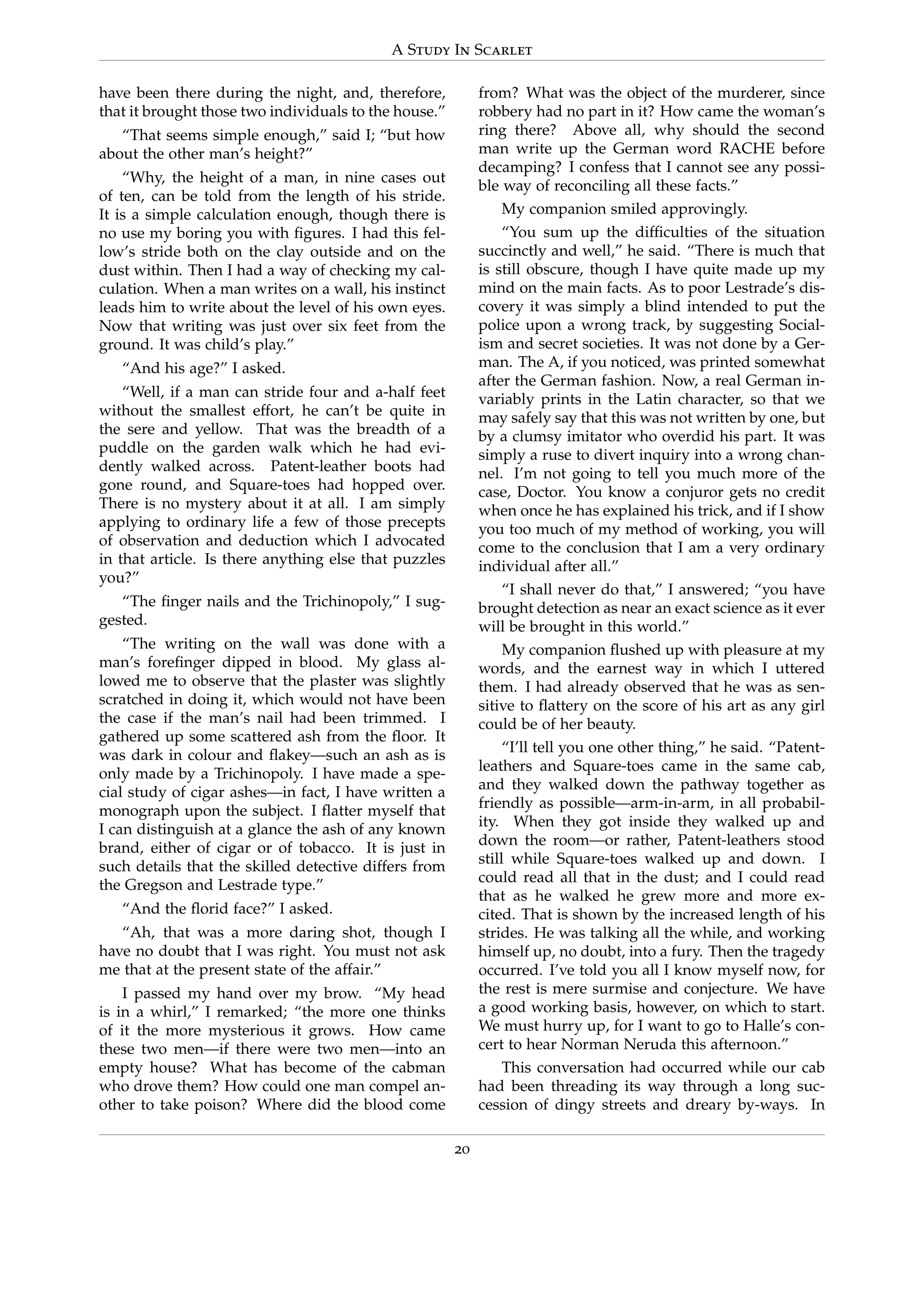 A Study In Scarlet
have been there during the night, and, therefore,
that it brought those two individuals to the house.”
“That seems simple enough,” said I; “but how
about the other man’s height?”
“Why, the height of a man, in nine cases out
of ten, can be told from the length of his stride.
It is a simple calculation enough, though there is
no use my boring you with ﬁgures. I had this fel-
low’s stride both on the clay outside and on the
dust within. Then I had a way of checking my cal-
culation. When a man writes on a wall, his instinct
leads him to write about the level of his own eyes.
Now that writing was just over six feet from the
ground. It was child’s play.”
“And his age?” I asked.
“Well, if a man can stride four and a-half feet
without the smallest effort, he can’t be quite in
the sere and yellow. That was the breadth of a
puddle on the garden walk which he had evi-
dently walked across. Patent-leather boots had
gone round, and Square-toes had hopped over.
There is no mystery about it at all. I am simply
applying to ordinary life a few of those precepts
of observation and deduction which I advocated
in that article. Is there anything else that puzzles
you?”
“The ﬁnger nails and the Trichinopoly,” I sug-
gested.
“The writing on the wall was done with a
man’s foreﬁnger dipped in blood. My glass al-
lowed me to observe that the plaster was slightly
scratched in doing it, which would not have been
the case if the man’s nail had been trimmed. I
gathered up some scattered ash from the ﬂoor. It
was dark in colour and ﬂakey—such an ash as is
only made by a Trichinopoly. I have made a spe-
cial study of cigar ashes—in fact, I have written a
monograph upon the subject. I ﬂatter myself that
I can distinguish at a glance the ash of any known
brand, either of cigar or of tobacco. It is just in
such details that the skilled detective differs from
the Gregson and Lestrade type.”
“And the ﬂorid face?” I asked.
“Ah, that was a more daring shot, though I
have no doubt that I was right. You must not ask
me that at the present state of the affair.”
I passed my hand over my brow. “My head
is in a whirl,” I remarked; “the more one thinks
of it the more mysterious it grows. How came
these two men—if there were two men—into an
empty house? What has become of the cabman
who drove them? How could one man compel an-
other to take poison? Where did the blood come
from? What was the object of the murderer, since
robbery had no part in it? How came the woman’s
ring there? Above all, why should the second
man write up the German word RACHE before
decamping? I confess that I cannot see any possi-
ble way of reconciling all these facts.”
My companion smiled approvingly.
“You sum up the difﬁculties of the situation
succinctly and well,” he said. “There is much that
is still obscure, though I have quite made up my
mind on the main facts. As to poor Lestrade’s dis-
covery it was simply a blind intended to put the
police upon a wrong track, by suggesting Social-
ism and secret societies. It was not done by a Ger-
man. The A, if you noticed, was printed somewhat
after the German fashion. Now, a real German in-
variably prints in the Latin character, so that we
may safely say that this was not written by one, but
by a clumsy imitator who overdid his part. It was
simply a ruse to divert inquiry into a wrong chan-
nel. I’m not going to tell you much more of the
case, Doctor. You know a conjuror gets no credit
when once he has explained his trick, and if I show
you too much of my method of working, you will
come to the conclusion that I am a very ordinary
individual after all.”
“I shall never do that,” I answered; “you have
brought detection as near an exact science as it ever
will be brought in this world.”
My companion ﬂushed up with pleasure at my
words, and the earnest way in which I uttered
them. I had already observed that he was as sen-
sitive to ﬂattery on the score of his art as any girl
could be of her beauty.
“I’ll tell you one other thing,” he said. “Patent-
leathers and Square-toes came in the same cab,
and they walked down the pathway together as
friendly as possible—arm-in-arm, in all probabil-
ity. When they got inside they walked up and
down the room—or rather, Patent-leathers stood
still while Square-toes walked up and down. I
could read all that in the dust; and I could read
that as he walked he grew more and more ex-
cited. That is shown by the increased length of his
strides. He was talking all the while, and working
himself up, no doubt, into a fury. Then the tragedy
occurred. I’ve told you all I know myself now, for
the rest is mere surmise and conjecture. We have
a good working basis, however, on which to start.
We must hurry up, for I want to go to Halle’s con-
cert to hear Norman Neruda this afternoon.”
This conversation had occurred while our cab
had been threading its way through a long suc-
cession of dingy streets and dreary by-ways. In
20
 