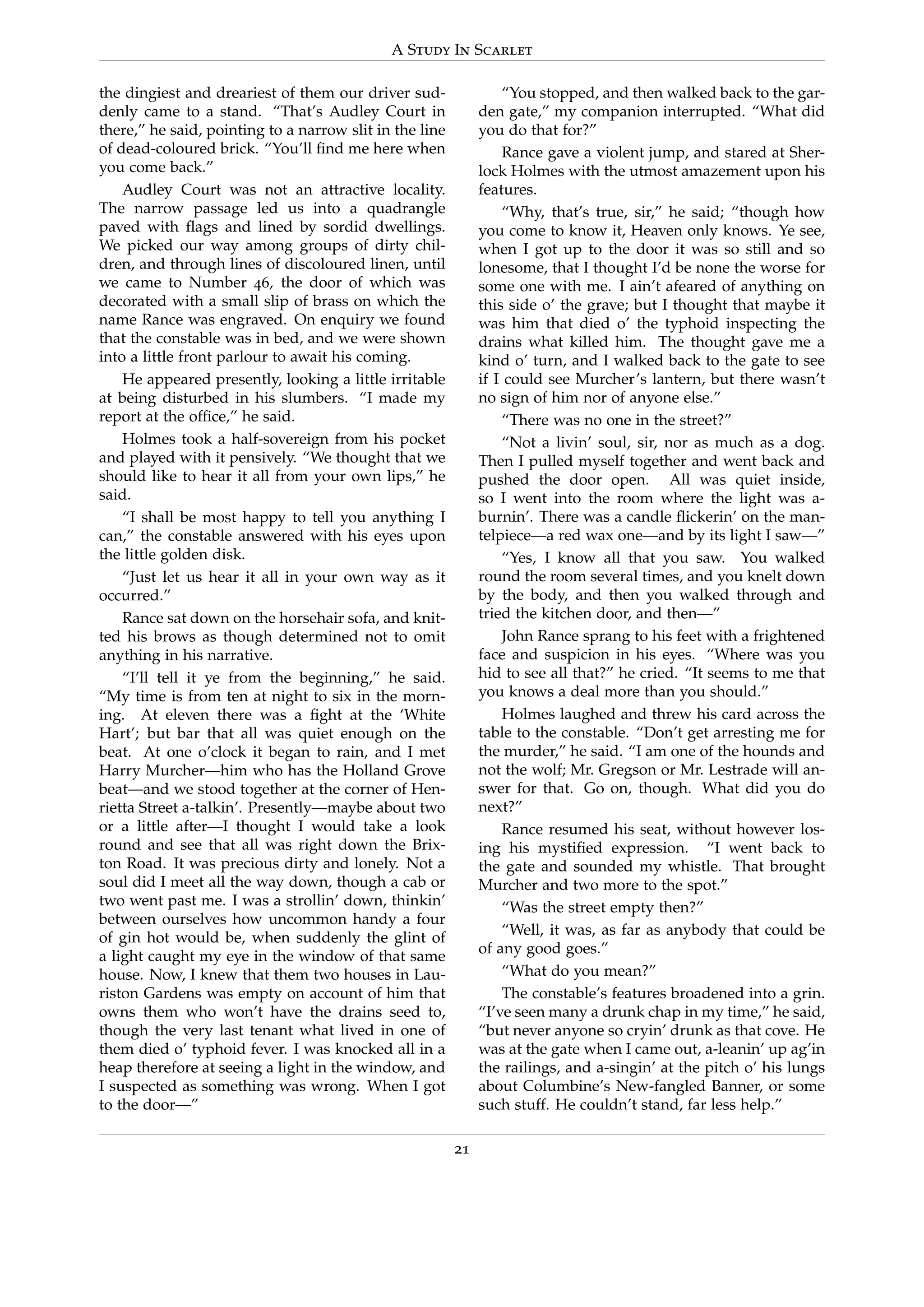 A Study In Scarlet
the dingiest and dreariest of them our driver sud-
denly came to a stand. “That’s Audley Court in
there,” he said, pointing to a narrow slit in the line
of dead-coloured brick. “You’ll ﬁnd me here when
you come back.”
Audley Court was not an attractive locality.
The narrow passage led us into a quadrangle
paved with ﬂags and lined by sordid dwellings.
We picked our way among groups of dirty chil-
dren, and through lines of discoloured linen, until
we came to Number 46, the door of which was
decorated with a small slip of brass on which the
name Rance was engraved. On enquiry we found
that the constable was in bed, and we were shown
into a little front parlour to await his coming.
He appeared presently, looking a little irritable
at being disturbed in his slumbers. “I made my
report at the ofﬁce,” he said.
Holmes took a half-sovereign from his pocket
and played with it pensively. “We thought that we
should like to hear it all from your own lips,” he
said.
“I shall be most happy to tell you anything I
can,” the constable answered with his eyes upon
the little golden disk.
“Just let us hear it all in your own way as it
occurred.”
Rance sat down on the horsehair sofa, and knit-
ted his brows as though determined not to omit
anything in his narrative.
“I’ll tell it ye from the beginning,” he said.
“My time is from ten at night to six in the morn-
ing. At eleven there was a ﬁght at the ‘White
Hart’; but bar that all was quiet enough on the
beat. At one o’clock it began to rain, and I met
Harry Murcher—him who has the Holland Grove
beat—and we stood together at the corner of Hen-
rietta Street a-talkin’. Presently—maybe about two
or a little after—I thought I would take a look
round and see that all was right down the Brix-
ton Road. It was precious dirty and lonely. Not a
soul did I meet all the way down, though a cab or
two went past me. I was a strollin’ down, thinkin’
between ourselves how uncommon handy a four
of gin hot would be, when suddenly the glint of
a light caught my eye in the window of that same
house. Now, I knew that them two houses in Lau-
riston Gardens was empty on account of him that
owns them who won’t have the drains seed to,
though the very last tenant what lived in one of
them died o’ typhoid fever. I was knocked all in a
heap therefore at seeing a light in the window, and
I suspected as something was wrong. When I got
to the door—”
“You stopped, and then walked back to the gar-
den gate,” my companion interrupted. “What did
you do that for?”
Rance gave a violent jump, and stared at Sher-
lock Holmes with the utmost amazement upon his
features.
“Why, that’s true, sir,” he said; “though how
you come to know it, Heaven only knows. Ye see,
when I got up to the door it was so still and so
lonesome, that I thought I’d be none the worse for
some one with me. I ain’t afeared of anything on
this side o’ the grave; but I thought that maybe it
was him that died o’ the typhoid inspecting the
drains what killed him. The thought gave me a
kind o’ turn, and I walked back to the gate to see
if I could see Murcher’s lantern, but there wasn’t
no sign of him nor of anyone else.”
“There was no one in the street?”
“Not a livin’ soul, sir, nor as much as a dog.
Then I pulled myself together and went back and
pushed the door open. All was quiet inside,
so I went into the room where the light was a-
burnin’. There was a candle ﬂickerin’ on the man-
telpiece—a red wax one—and by its light I saw—”
“Yes, I know all that you saw. You walked
round the room several times, and you knelt down
by the body, and then you walked through and
tried the kitchen door, and then—”
John Rance sprang to his feet with a frightened
face and suspicion in his eyes. “Where was you
hid to see all that?” he cried. “It seems to me that
you knows a deal more than you should.”
Holmes laughed and threw his card across the
table to the constable. “Don’t get arresting me for
the murder,” he said. “I am one of the hounds and
not the wolf; Mr. Gregson or Mr. Lestrade will an-
swer for that. Go on, though. What did you do
next?”
Rance resumed his seat, without however los-
ing his mystiﬁed expression. “I went back to
the gate and sounded my whistle. That brought
Murcher and two more to the spot.”
“Was the street empty then?”
“Well, it was, as far as anybody that could be
of any good goes.”
“What do you mean?”
The constable’s features broadened into a grin.
“I’ve seen many a drunk chap in my time,” he said,
“but never anyone so cryin’ drunk as that cove. He
was at the gate when I came out, a-leanin’ up ag’in
the railings, and a-singin’ at the pitch o’ his lungs
about Columbine’s New-fangled Banner, or some
such stuff. He couldn’t stand, far less help.”
21
 